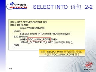 SELECT INTO  语句  2-2 SQL> SET SERVEROUTPUT ON SQL> DECLARE  empid VARCHAR2(10); BEGIN SELECT empno INTO empid FROM employee; EXCEPTION WHEN TOO_MANY_ROWS THEN   DBMS_OUTPUT.PUT_LINE(' 该查询提取多行 '); END; / 如果  SELECT INTO  语句返回多个值， 将引发 TOO_MANY_ROWS 异常 