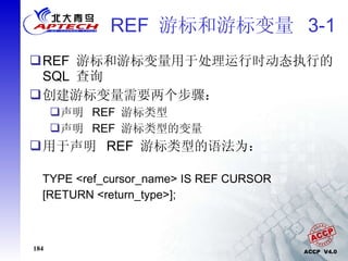 REF  游标和游标变量  3-1 REF  游标和游标变量用于处理运行时动态执行的  SQL  查询 创建游标变量需要两个步骤： 声明  REF  游标类型 声明  REF  游标类型的变量 用于声明  REF  游标类型的语法为： TYPE <ref_cursor_name> IS REF CURSOR [RETURN <return_type>]; 