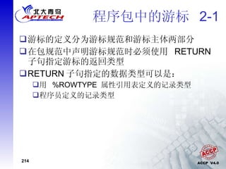 程序包中的游标  2-1 游标的定义分为游标规范和游标主体两部分 在包规范中声明游标规范时必须使用  RETURN  子句指定游标的返回类型 RETURN 子句指定的数据类型可以是： 用  %ROWTYPE  属性引用表定义的记录类型 程序员定义的记录类型 