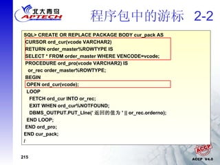 程序包中的游标  2-2 SQL> CREATE OR REPLACE PACKAGE cur_pack IS CURSOR ord_cur(vcode VARCHAR2) RETURN order_master%ROWTYPE; PROCEDURE ord_pro(vcode VARCHAR2); END cur_pack; / SQL> CREATE OR REPLACE PACKAGE BODY cur_pack AS CURSOR ord_cur(vcode VARCHAR2) RETURN order_master%ROWTYPE IS  SELECT * FROM order_master WHERE VENCODE=vcode; PROCEDURE ord_pro(vcode VARCHAR2) IS or_rec order_master%ROWTYPE; BEGIN OPEN ord_cur(vcode);  LOOP FETCH ord_cur INTO or_rec; EXIT WHEN ord_cur%NOTFOUND; DBMS_OUTPUT.PUT_LIne(’ 返回的值为 ' || or_rec.orderno); END LOOP; END ord_pro; END cur_pack; / 