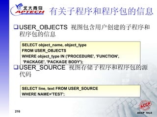 有关子程序和程序包的信息 USER_OBJECTS  视图包含用户创建的子程序和程序包的信息 USER_SOURCE  视图存储子程序和程序包的源代码 SELECT object_name, object_type FROM USER_OBJECTS WHERE object_type IN ('PROCEDURE', 'FUNCTION', 'PACKAGE', 'PACKAGE BODY'); SELECT line, text FROM USER_SOURCE WHERE NAME='TEST'; 