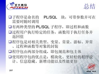 总结 子程序是命名的  PL/SQL  块，可带参数并可在需要时随时调用 有两种类型的 PL/SQL 子程序，即过程和函数 过程用户执行特定的任务，函数用于执行任务并返回值 程序包是对相关类型、变量、常量、游标、异常、过程和函数等对象的封装 程序包由两部分组成，即包规范和包主体 使用程序包的优点是：模块化、更轻松的程序设计、信息隐藏、新增功能以及性能更佳 