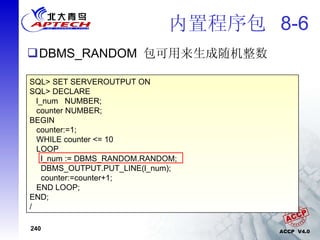 内置程序包  8-6 DBMS_RANDOM  包可用来生成随机整数 SQL> SET SERVEROUTPUT ON SQL> DECLARE l_num  NUMBER; counter NUMBER; BEGIN counter:=1; WHILE counter <= 10 LOOP l_num := DBMS_RANDOM.RANDOM; DBMS_OUTPUT.PUT_LINE(l_num); counter:=counter+1; END LOOP; END; / 