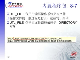 内置程序包  8-7 UTL_FILE  包用于读写操作系统文本文件 操作文件的一般过程是打开、读或写、关闭 UTL_FILE  包指定文件路径依赖于  DIRECTORY  对象 SQL> CREATE DIRECTORY TEST_DIR AS 'C:\DEVELOP'; SQL> GRANT READ, WRITE ON DIRECTORY TEST_DIR TO SCOTT; 