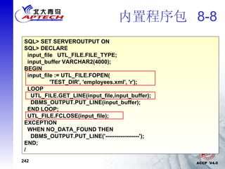 内置程序包  8-8 SQL> SET SERVEROUTPUT ON SQL> DECLARE input_file  UTL_FILE.FILE_TYPE; input_buffer VARCHAR2(4000); BEGIN input_file := UTL_FILE.FOPEN(  'TEST_DIR', 'employees.xml', 'r'); LOOP UTL_FILE.GET_LINE(input_file,input_buffer); DBMS_OUTPUT.PUT_LINE(input_buffer); END LOOP; UTL_FILE.FCLOSE(input_file); EXCEPTION WHEN NO_DATA_FOUND THEN DBMS_OUTPUT.PUT_LINE('------------------'); END; / 