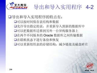导出和导入实用程序  4-2 导出和导入实用程序的特点有： 可以按时间保存表结构和数据 允许导出指定的表，并重新导入到新的数据库中 可以把数据库迁移到另外一台异构服务器上 在两个不同版本的 Oracle 数据库之间传输数据 在联机状态下进行备份和恢复 可以重新组织表的存储结构，减少链接及磁盘碎片 