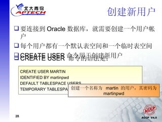 创建新用户 要连接到 Oracle 数据库，就需要创建一个用户帐户 每个用户都有一个默认表空间和一个临时表空间 CREATE USER 命令用于创建新用户 CREATE USER username IDENTIFIED BY password [DEFAULT TABLESPACE tablespace] [TEMPORARY TABLESPACE tablespace]; CREATE USER  命令的语法是： CREATE USER MARTIN IDENTIFIED BY martinpwd DEFAULT TABLESPACE USERS TEMPORARY TABLESPACE TEMP; 创建一个名称为  martin  的用户，其密码为  martinpwd 