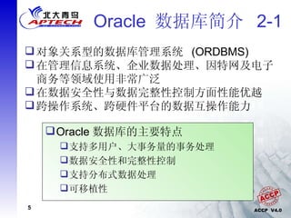 Oracle  数据库简介  2-1 对象关系型的数据库管理系统  (ORDBMS) 在管理信息系统、企业数据处理、因特网及电子商务等领域使用非常广泛 在数据安全性与数据完整性控制方面性能优越 跨操作系统、跨硬件平台的数据互操作能力 Oracle 数据库的主要特点 支持多用户、大事务量的事务处理 数据安全性和完整性控制 支持分布式数据处理 可移植性 