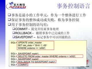事务控制语言 事务是最小的工作单元，作为一个整体进行工作 保证事务的整体成功或失败，称为事务控制 用于事务控制的语句有： COMMIT -  提交并结束事务处理 ROLLBACK -  撤销事务中已完成的工作 SAVEPOINT –  标记事务中可以回滚的点 SQL>  UPDATE order_master  SET del_date = ‘30-8 月 -05’  WHERE orderno <= ’o002’; SQL>  SAVEPOINT mark1; SQL>  DELETE FROM order_master WHERE orderno = ‘o002’; SQL>  SAVEPOINT mark2; SQL>  ROLLBACK TO SAVEPOINT mark1; SQL>  COMMIT; 