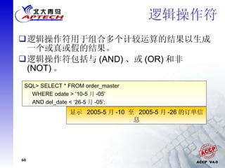 逻辑操作符 逻辑操作符用于组合多个计较运算的结果以生成一个或真或假的结果。 逻辑操作符包括与 (AND) 、或 (OR) 和非 (NOT) 。  SQL> SELECT * FROM order_master  WHERE odate > ‘10-5 月 -05'  AND del_date < ‘26-5 月 -05’; 显示  2005-5 月 -10  至  2005-5 月 -26 的订单信息 