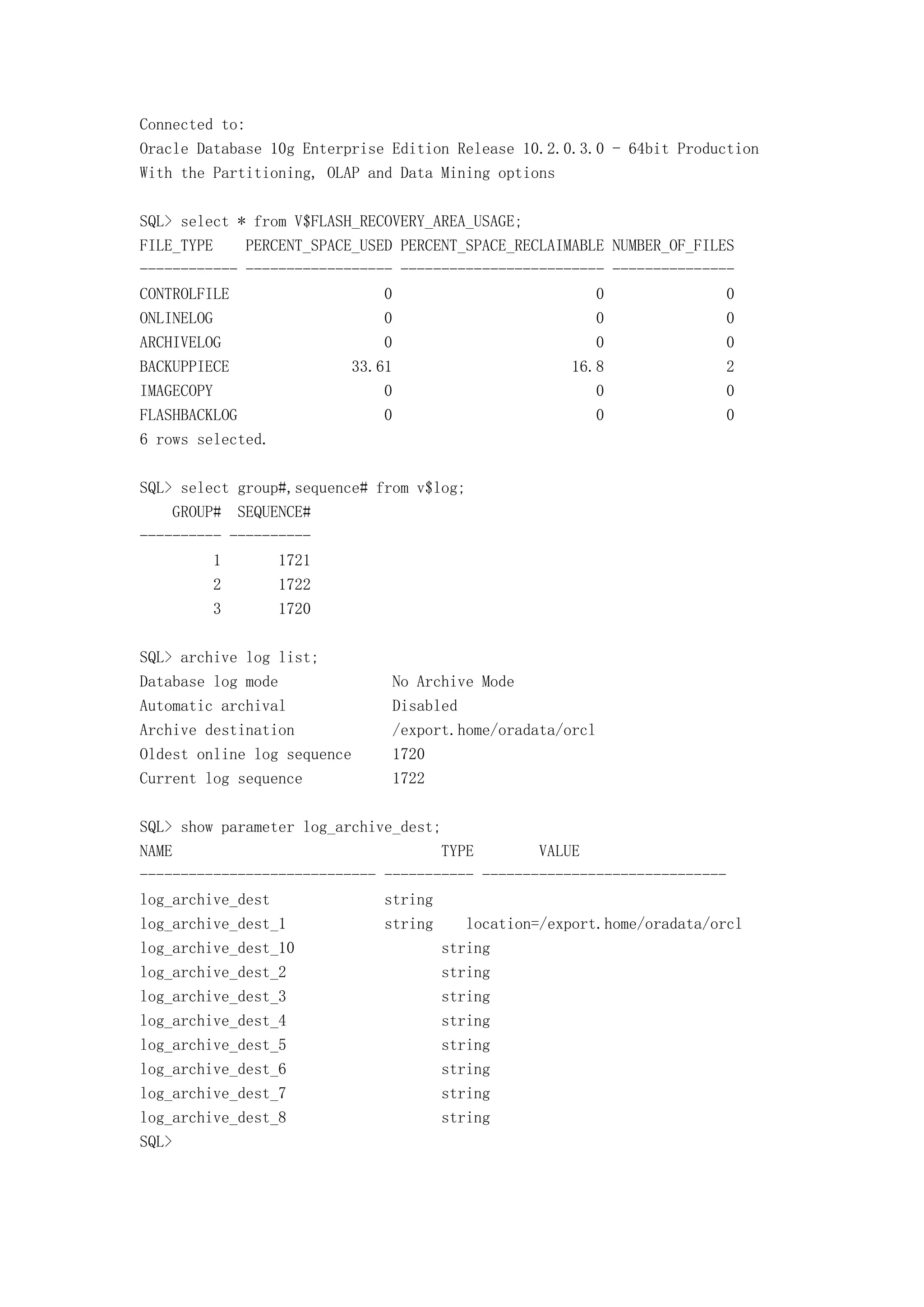 Connected to:
Oracle Database 10g Enterprise Edition Release 10.2.0.3.0 - 64bit Production
With the Partitioning, OLAP and Data Mining options

SQL> select * from V$FLASH_RECOVERY_AREA_USAGE;
FILE_TYPE    PERCENT_SPACE_USED PERCENT_SPACE_RECLAIMABLE NUMBER_OF_FILES
------------ ------------------ ------------------------- ---------------
CONTROLFILE                   0                         0               0
ONLINELOG                     0                         0               0
ARCHIVELOG                    0                         0               0
BACKUPPIECE               33.61                      16.8               2
IMAGECOPY                     0                         0               0
FLASHBACKLOG                  0                         0               0
6 rows selected.

SQL> select group#,sequence# from v$log;
    GROUP# SEQUENCE#
---------- ----------
         1       1721
         2       1722
         3       1720

SQL> archive log list;
Database log mode              No Archive Mode
Automatic archival             Disabled
Archive destination            /export.home/oradata/orcl
Oldest online log sequence     1720
Current log sequence           1722

SQL> show parameter log_archive_dest;
NAME                                 TYPE        VALUE
----------------------------- ----------- ------------------------------
log_archive_dest              string
log_archive_dest_1            string    location=/export.home/oradata/orcl
log_archive_dest_10                  string
log_archive_dest_2                   string
log_archive_dest_3                   string
log_archive_dest_4                   string
log_archive_dest_5                   string
log_archive_dest_6                   string
log_archive_dest_7                   string
log_archive_dest_8                   string
SQL>
 