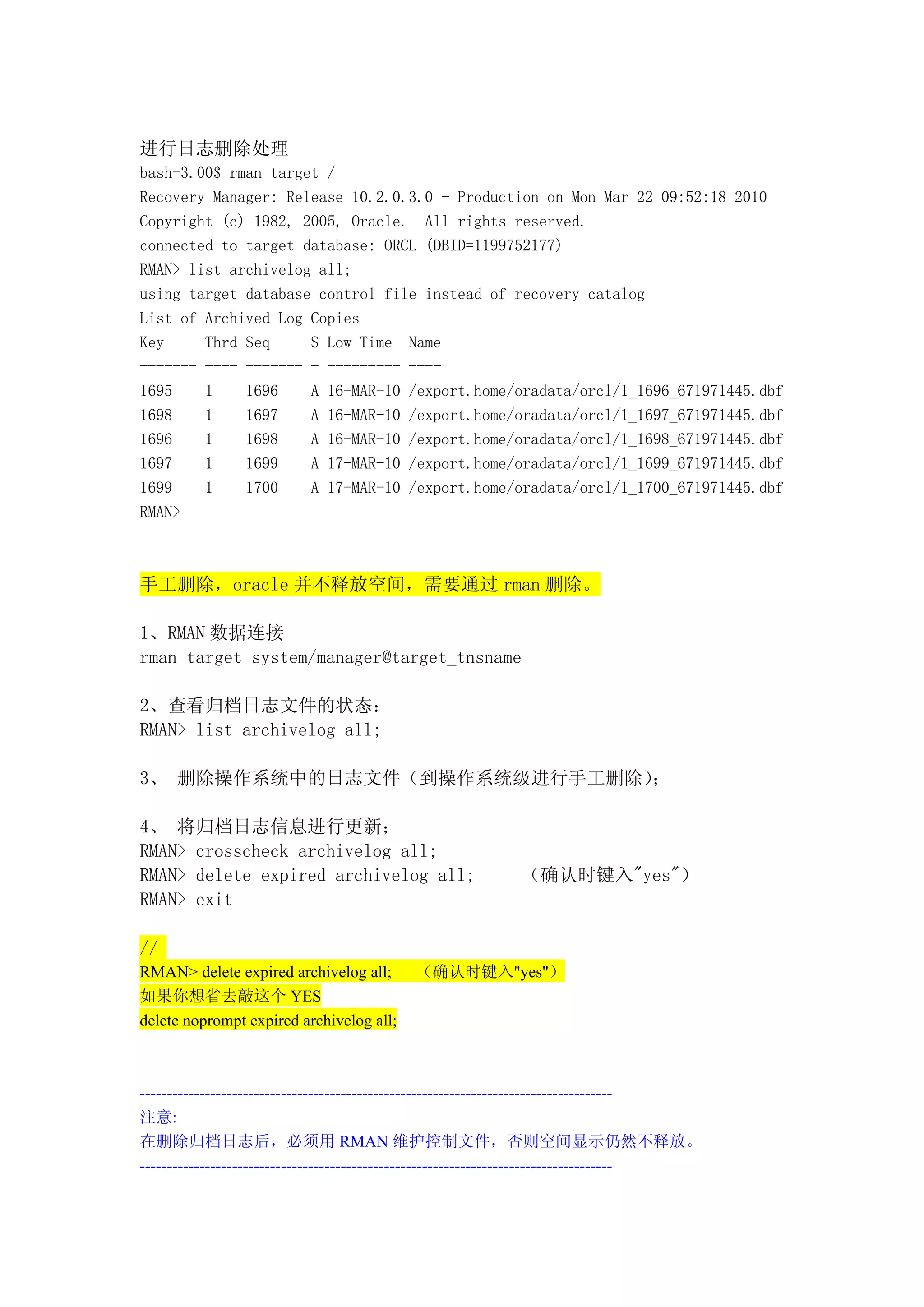 进行日志删除处理
bash-3.00$ rman target /
Recovery Manager: Release 10.2.0.3.0 - Production on Mon Mar 22 09:52:18 2010
Copyright (c) 1982, 2005, Oracle. All rights reserved.
connected to target database: ORCL (DBID=1199752177)
RMAN> list archivelog all;
using target database control file instead of recovery catalog
List of Archived Log Copies
Key     Thrd Seq     S Low Time Name
------- ---- ------- - --------- ----
1695    1    1696    A 16-MAR-10 /export.home/oradata/orcl/1_1696_671971445.dbf
1698    1    1697    A 16-MAR-10 /export.home/oradata/orcl/1_1697_671971445.dbf
1696    1    1698    A 16-MAR-10 /export.home/oradata/orcl/1_1698_671971445.dbf
1697    1    1699    A 17-MAR-10 /export.home/oradata/orcl/1_1699_671971445.dbf
1699    1    1700    A 17-MAR-10 /export.home/oradata/orcl/1_1700_671971445.dbf
RMAN>



手工删除，oracle 并不释放空间，需要通过 rman 删除。

1、RMAN 数据连接
rman target system/manager@target_tnsname

2、查看归档日志文件的状态：
RMAN> list archivelog all;

3、 删除操作系统中的日志文件（到操作系统级进行手工删除）；

4、 将归档日志信息进行更新；
RMAN> crosscheck archivelog all;
RMAN> delete expired archivelog all;                       （确认时键入"yes"）
RMAN> exit

//
RMAN> delete expired archivelog all;      （确认时键入"yes"）
如果你想省去敲这个 YES
delete noprompt expired archivelog all;



---------------------------------------------------------------------------------------
注意:
在删除归档日志后，必须用 RMAN 维护控制文件，否则空间显示仍然不释放。
---------------------------------------------------------------------------------------
 