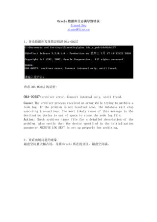 Oracle 数据库日志满导致错误
                              Zianed Hou
                            zianed@live.cn


1、登录数据库发现错误情况 ORA-00257




查看 ORA-00257 的说明:


ORA-00257:archiver error. Connect internal only, until freed.
Cause: The archiver process received an error while trying to archive a
redo log. If the problem is not resolved soon, the database will stop
executing transactions. The most likely cause of this message is the
destination device is out of space to store the redo log file.
Action: Check archiver trace file for a detailed description of the
problem. Also verify that the device specified in the initialization
parameter ARCHIVE_LOG_DEST is set up properly for archiving.


2、查看出现问题的现象
磁盘空间被大幅占用，导致 Oracle 所在的分区，磁盘空间满。
 