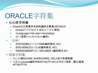 ORACLE字符集数据库字符集Oracle数据库最早支持的编码方案是US7ASCIIOracle的字符集命名遵循以下命名规则:    <Language><bit size><encoding>即: <语言><比特位数><编码>比如:     ZHS16GBK表示采用GBK编码格式,16位ZHS16DBCS表示CJK编码格式,16位WE8ISO8859P1表示ISO-8859-1编码格式,8位国家字符集用以存储NCHAR, NVARCHAR2, NCLOB等类型数据只能在unicode编码中的AF16UTF16和UTF8中选择，默认值是AF16UTF16