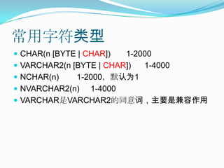 常用字符类型CHAR(n [BYTE | CHAR])       1-2000VARCHAR2(n [BYTE | CHAR])      1-4000NCHAR(n)        1-2000，默认为1NVARCHAR2(n)     1-4000VARCHAR是VARCHAR2的同意词，主要是兼容作用