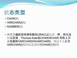 状态类型CHAR(1)VARCHAR2(1)NUMBER(1)两者存储的空间和性能在ORACLE完全一样，所以没什么区别，Thomas Kate说CHAR/NCHAR 实际上只是伪装的VARCHAR2/NVARCHAR2，所以个人认为VARCHAR2(1)可以完全代替CHAR(1)使用