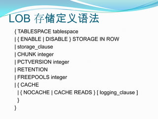 LOB 存储定义语法{ TABLESPACE tablespace| { ENABLE | DISABLE } STORAGE IN ROW| storage_clause| CHUNK integer| PCTVERSION integer| RETENTION| FREEPOOLS integer| { CACHE  | { NOCACHE | CACHE READS } [ logging_clause ]  }}