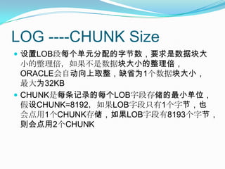 LOG ----CHUNK Size设置LOB段每个单元分配的字节数，要求是数据块大小的整理倍，如果不是数据块大小的整理倍，ORACLE会自动向上取整，缺省为1个数据块大小，最大为32KBCHUNK是每条记录的每个LOB字段存储的最小单位，假设CHUNK=8192，如果LOB字段只有1个字节，也会点用1个CHUNK存储，如果LOB字段有8193个字节，则会点用2个CHUNK