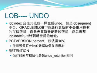 LOB---- UNDOlobindex会像其他段一样生成undo，但是lobsegment不会，ORACLE对LOB字段进行更新时不会重用原有的存储空间，而是先重新分配新的空间，然后调整lobindex的指针到新空间的地址。PCTVERSION percent，默认是10%使用预留百分比的数据块保存旧版本RETENTION保存时间与初始化参数undo_retention相同