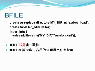 BFILEcreate or replace directory MY_DIR as 'e:/download‘;create table t(c_bfilebfile);insert into t values(bfilename('MY_DIR','Version.xml'));BFILE不是读一致性BFILE在数据库中占用的空间是文件名长度