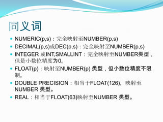 同义词NUMERIC(p,s)：完全映射至NUMBER(p,s)DECIMAL(p,s)或DEC(p,s)：完全映射至NUMBER(p,s)INTEGER 或INT,SMALLINT：完全映射至NUMBER类型，但是小数位精度为0。FLOAT(p)：映射至NUMBER(p) 类型，但小数位精度不限制。DOUBLE PRECISION：相当于FLOAT(126)，映射至NUMBER 类型。REAL：相当于FLOAT(63)映射至NUMBER 类型。