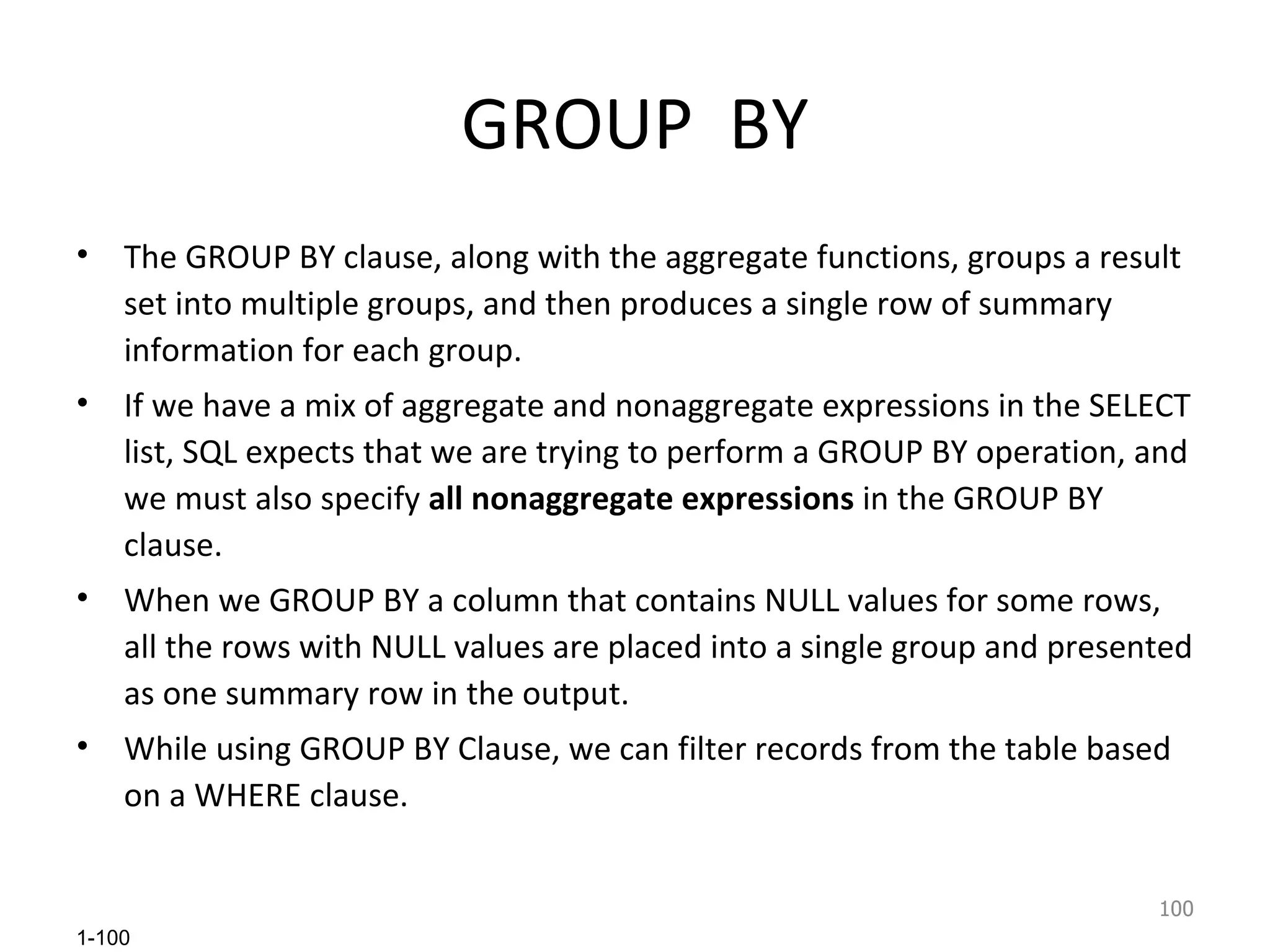 GROUP  BY The GROUP BY clause, along with the aggregate functions, groups a result set into multiple groups, and then produces a single row of summary information for each group.  If we have a mix of aggregate and nonaggregate expressions in the SELECT list, SQL expects that we are trying to perform a GROUP BY operation, and we must also specify  all nonaggregate expressions  in the GROUP BY clause. When we GROUP BY a column that contains NULL values for some rows, all the rows with NULL values are placed into a single group and presented as one summary row in the output.  While using GROUP BY Clause, we can filter records from the table based on a WHERE clause.  