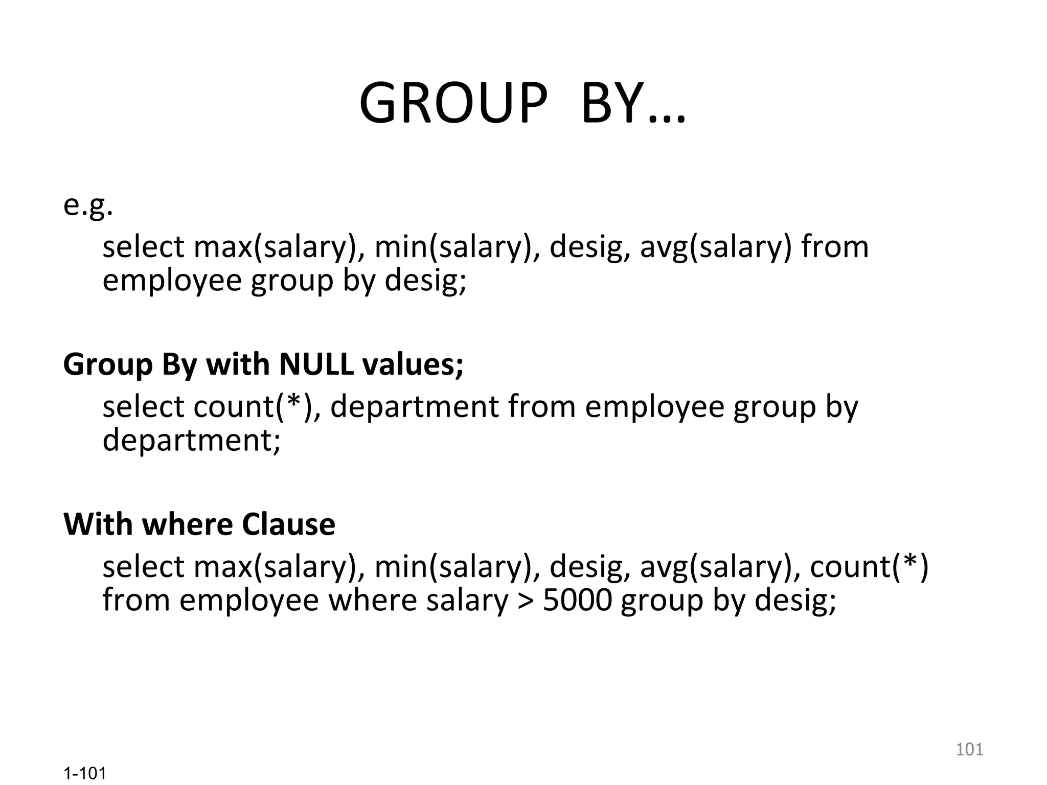 GROUP  BY… e.g. select max(salary), min(salary), desig, avg(salary) from employee group by desig; Group By with NULL values; select count(*), department from employee group by department; With where Clause select max(salary), min(salary), desig, avg(salary), count(*) from employee where salary > 5000 group by desig; 