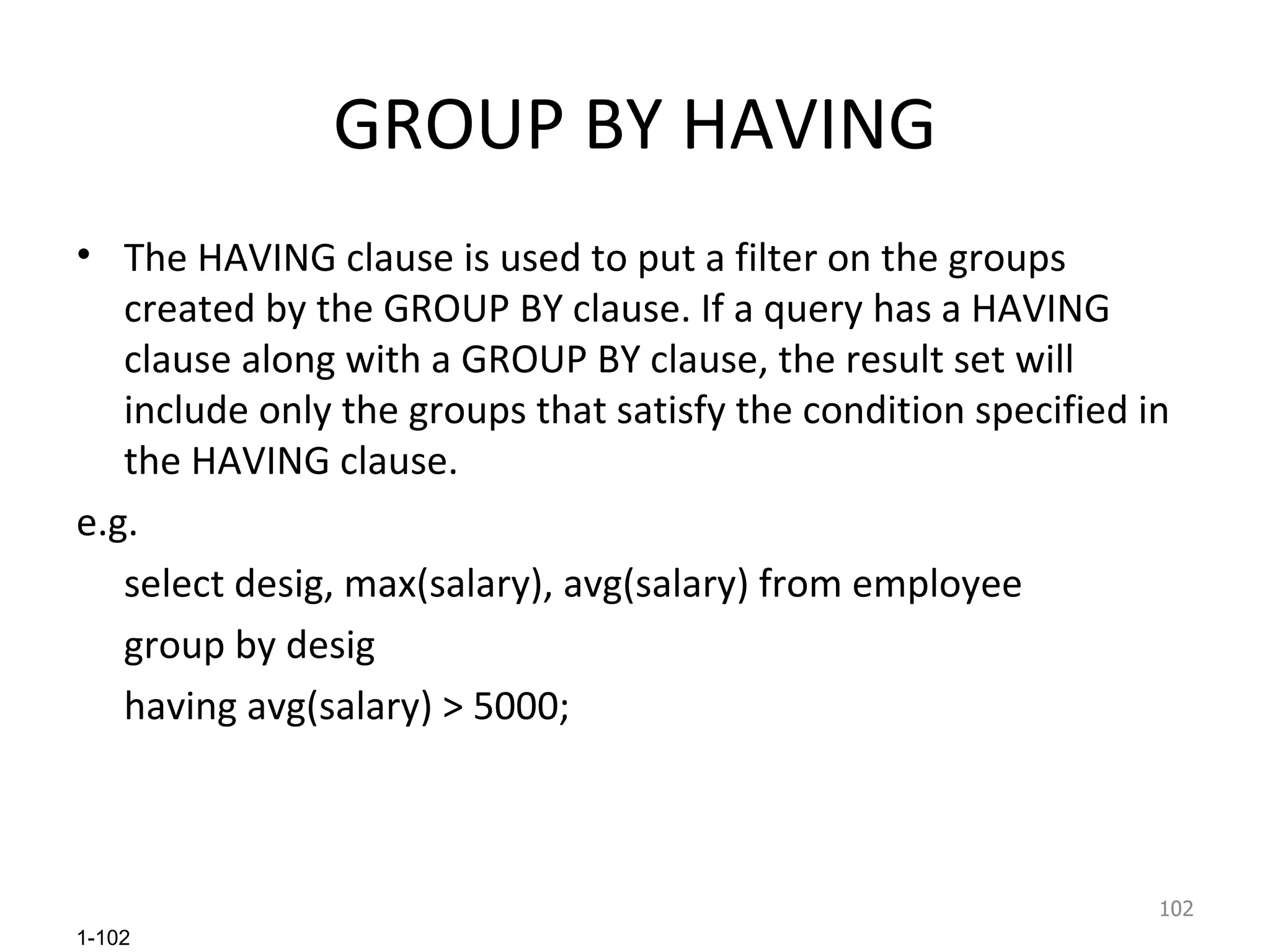 GROUP BY HAVING The HAVING clause is used to put a filter on the groups created by the GROUP BY clause. If a query has a HAVING clause along with a GROUP BY clause, the result set will include only the groups that satisfy the condition specified in the HAVING clause.  e.g. select desig, max(salary), avg(salary) from employee group by desig having avg(salary) > 5000; 