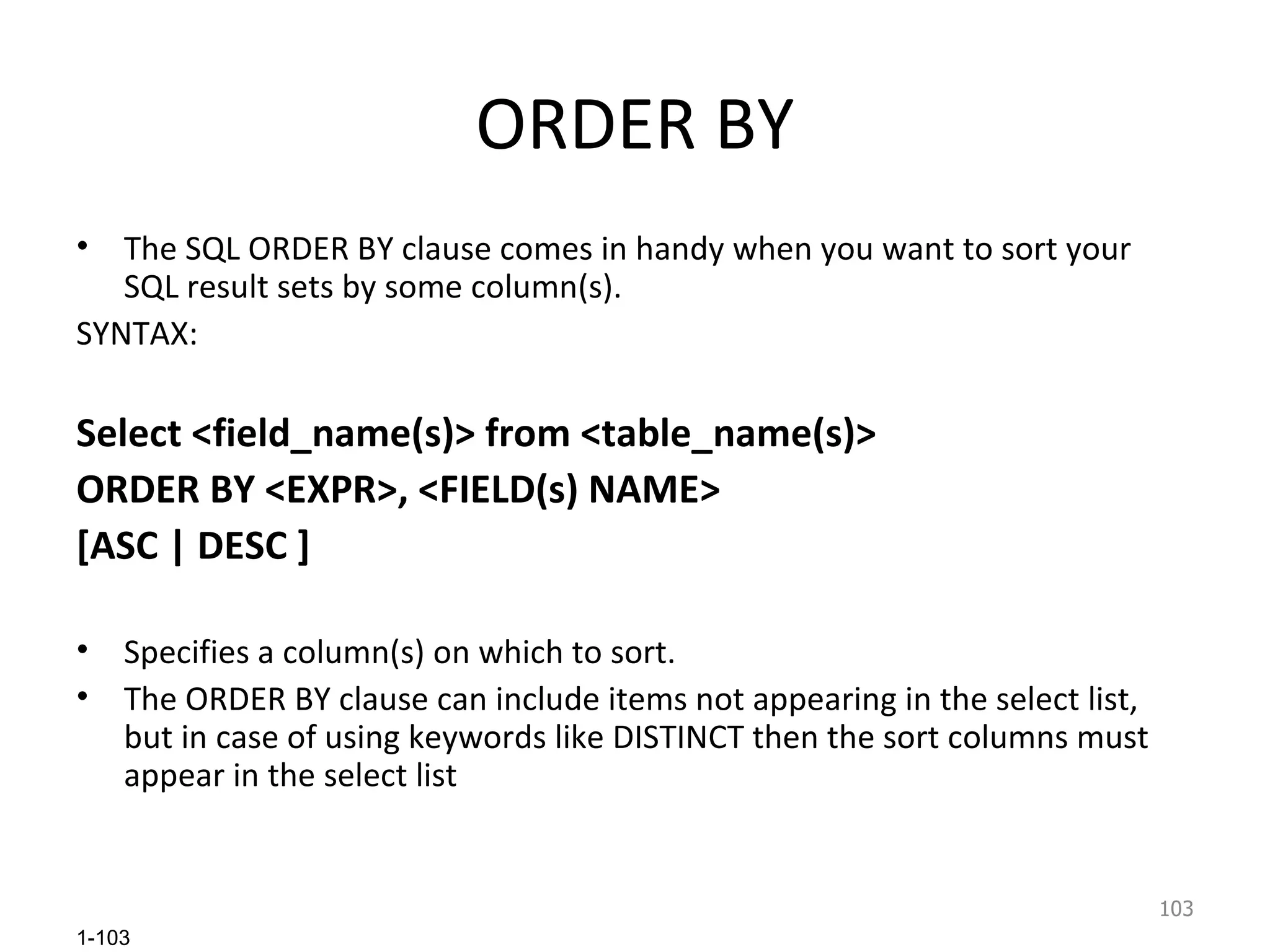 ORDER BY The SQL ORDER BY clause comes in handy when you want to sort your SQL result sets by some column(s). SYNTAX: Select <field_name(s)> from <table_name(s)>  ORDER BY <EXPR>, <FIELD(s) NAME> [ASC | DESC ] Specifies a column(s) on which to sort. The ORDER BY   clause can include items not appearing in the select list, but in case of using keywords like DISTINCT then the sort columns must appear in the select list  