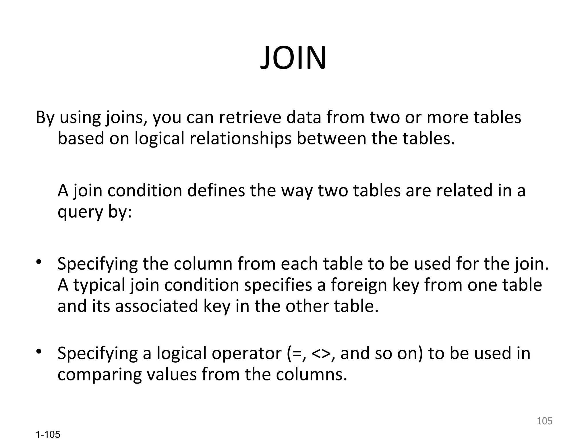 JOIN By using joins, you can retrieve data from two or more tables based on logical relationships between the tables.  A join condition defines the way two tables are related in a query by:  Specifying the column from each table to be used for the join. A typical join condition specifies a foreign key from one table and its associated key in the other table. Specifying a logical operator (=, <>, and so on) to be used in comparing values from the columns.  