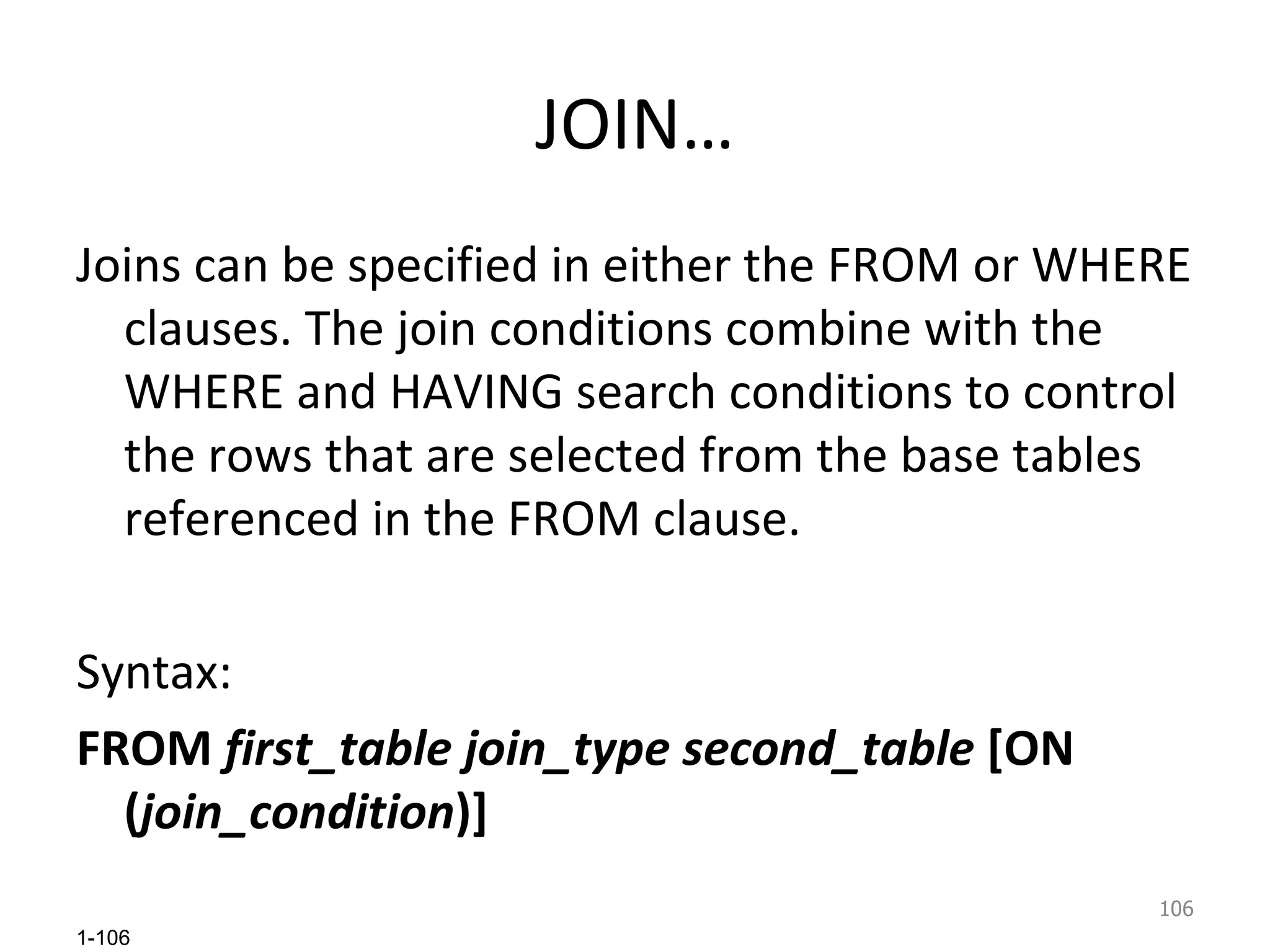 JOIN… Joins can be specified in either the FROM or WHERE clauses. The join conditions combine with the WHERE and HAVING search conditions to control the rows that are selected from the base tables referenced in the FROM clause.  Syntax: FROM  first_table join_type second_table  [ON ( join_condition )] 