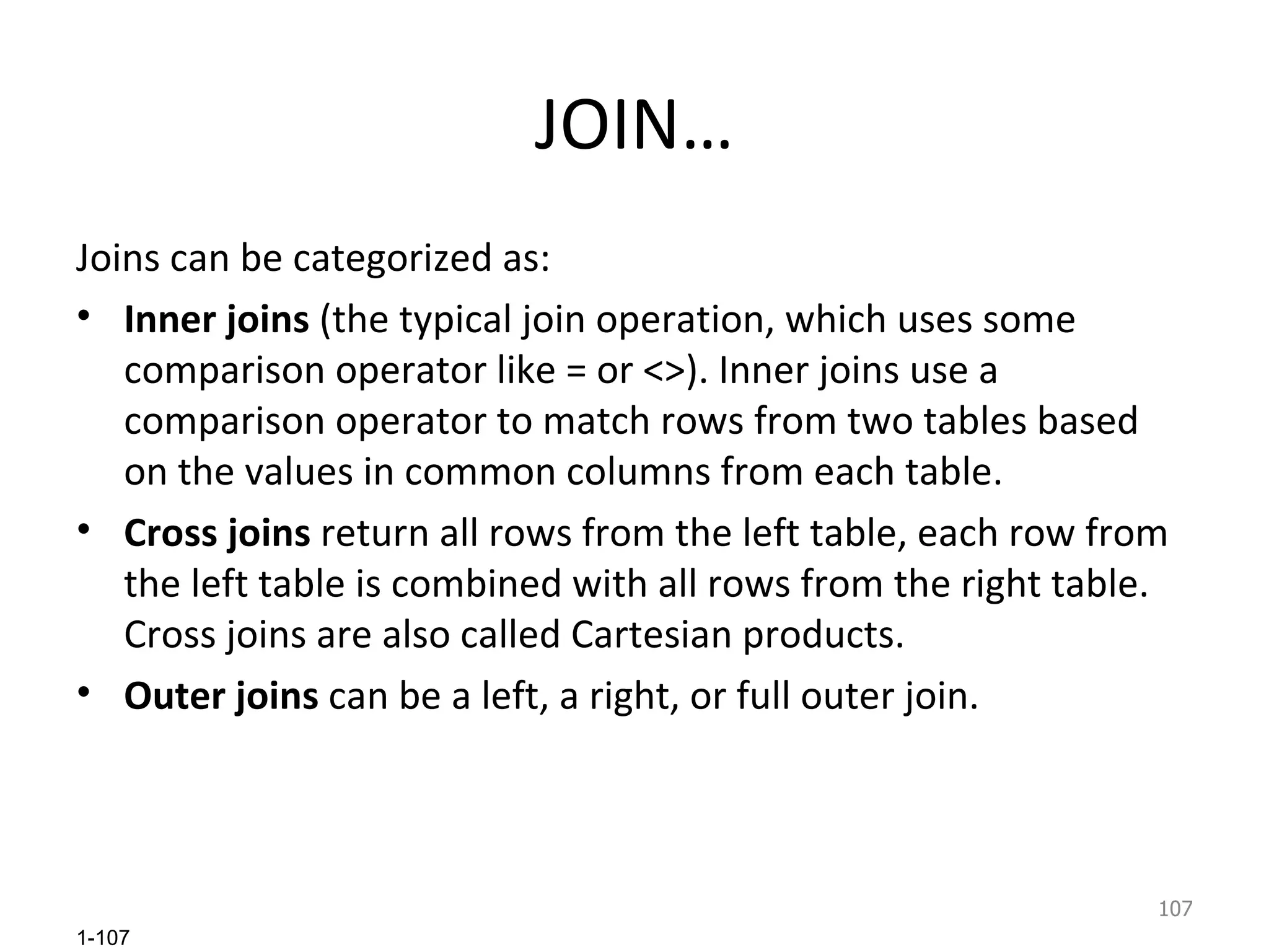 JOIN… Joins can be categorized as:  Inner joins  (the typical join operation, which uses some comparison operator like = or <>). Inner joins use a comparison operator to match rows from two tables based on the values in common columns from each table.  Cross joins  return all rows from the left table, each row from the left table is combined with all rows from the right table. Cross joins are also called Cartesian products. Outer joins  can be a left, a right, or full outer join.  