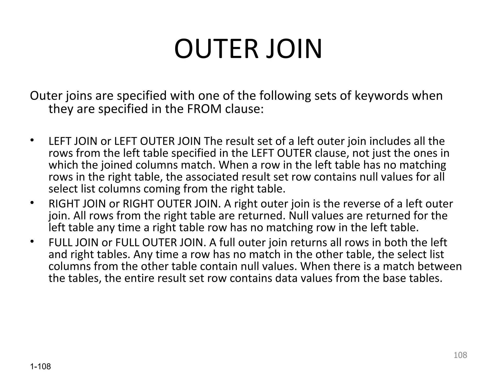 OUTER JOIN Outer joins are specified with one of the following sets of keywords when they are specified in the FROM clause: LEFT JOIN or LEFT OUTER JOIN The result set of a left outer join includes all the rows from the left table specified in the LEFT OUTER clause, not just the ones in which the joined columns match. When a row in the left table has no matching rows in the right table, the associated result set row contains null values for all select list columns coming from the right table. RIGHT JOIN or RIGHT OUTER JOIN. A right outer join is the reverse of a left outer join. All rows from the right table are returned. Null values are returned for the left table any time a right table row has no matching row in the left table. FULL JOIN or FULL OUTER JOIN. A full outer join returns all rows in both the left and right tables. Any time a row has no match in the other table, the select list columns from the other table contain null values. When there is a match between the tables, the entire result set row contains data values from the base tables. 