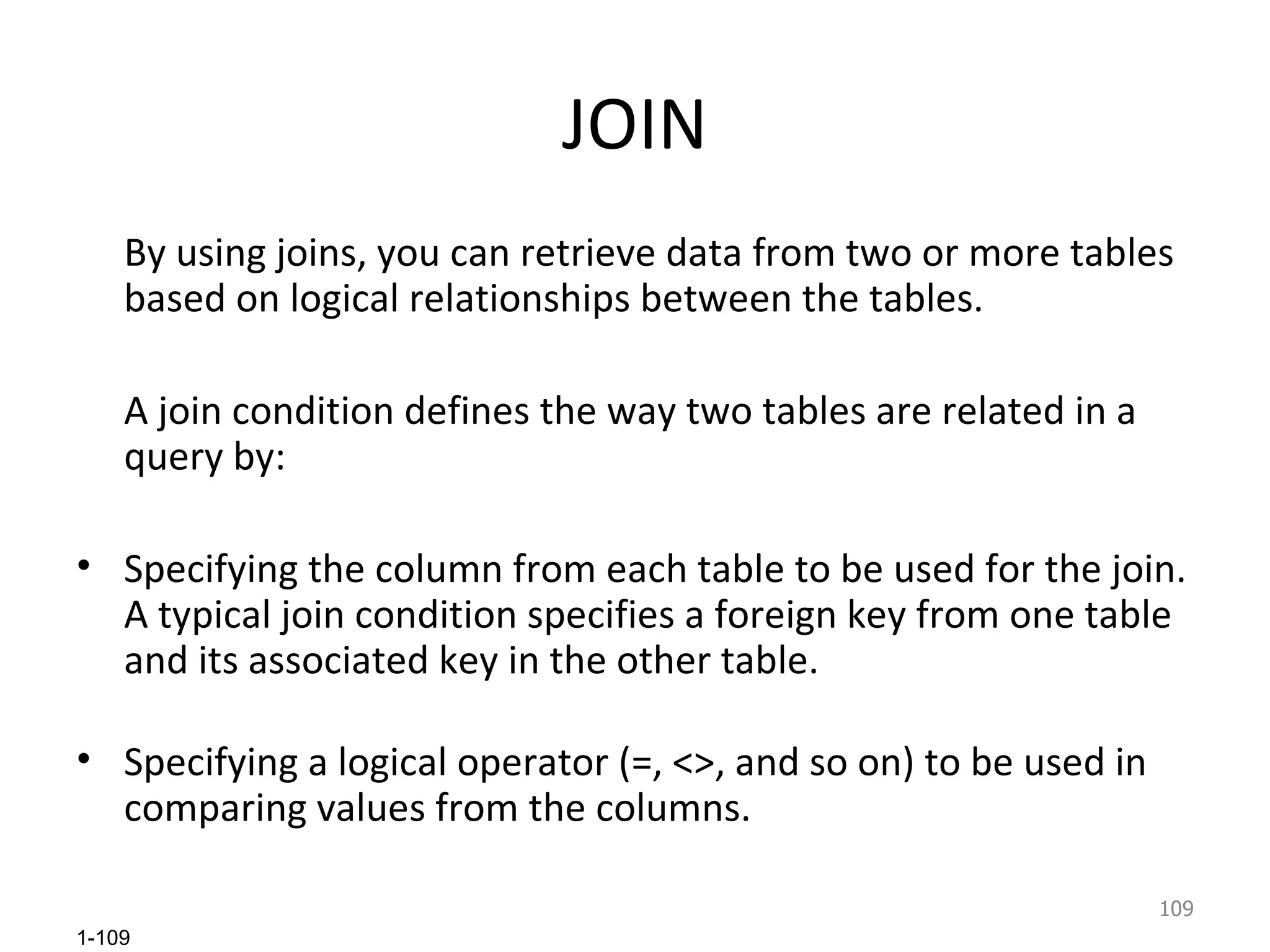 JOIN By using joins, you can retrieve data from two or more tables based on logical relationships between the tables.  A join condition defines the way two tables are related in a query by:  Specifying the column from each table to be used for the join. A typical join condition specifies a foreign key from one table and its associated key in the other table. Specifying a logical operator (=, <>, and so on) to be used in comparing values from the columns.  