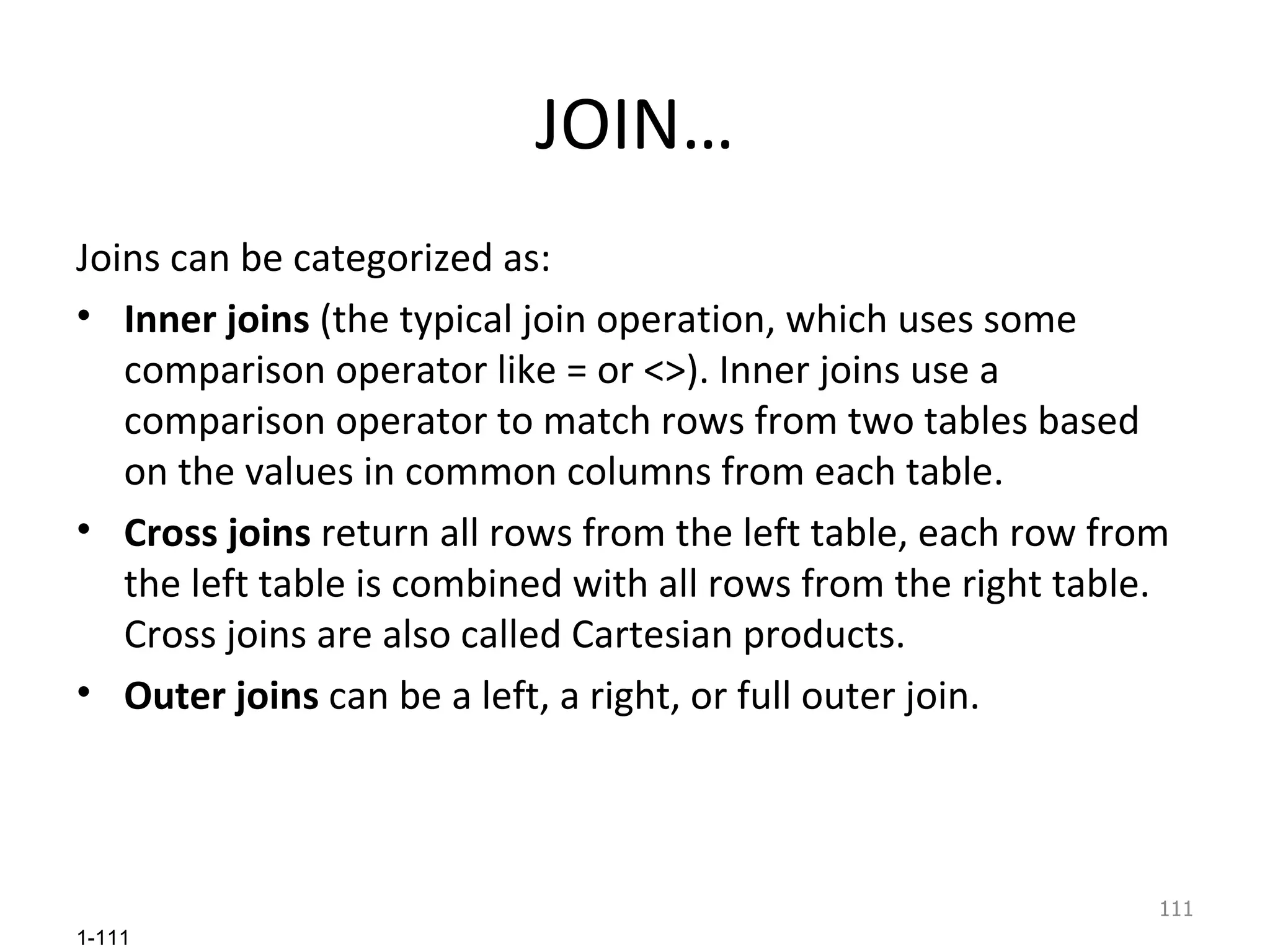 JOIN… Joins can be categorized as:  Inner joins  (the typical join operation, which uses some comparison operator like = or <>). Inner joins use a comparison operator to match rows from two tables based on the values in common columns from each table.  Cross joins  return all rows from the left table, each row from the left table is combined with all rows from the right table. Cross joins are also called Cartesian products. Outer joins  can be a left, a right, or full outer join.  