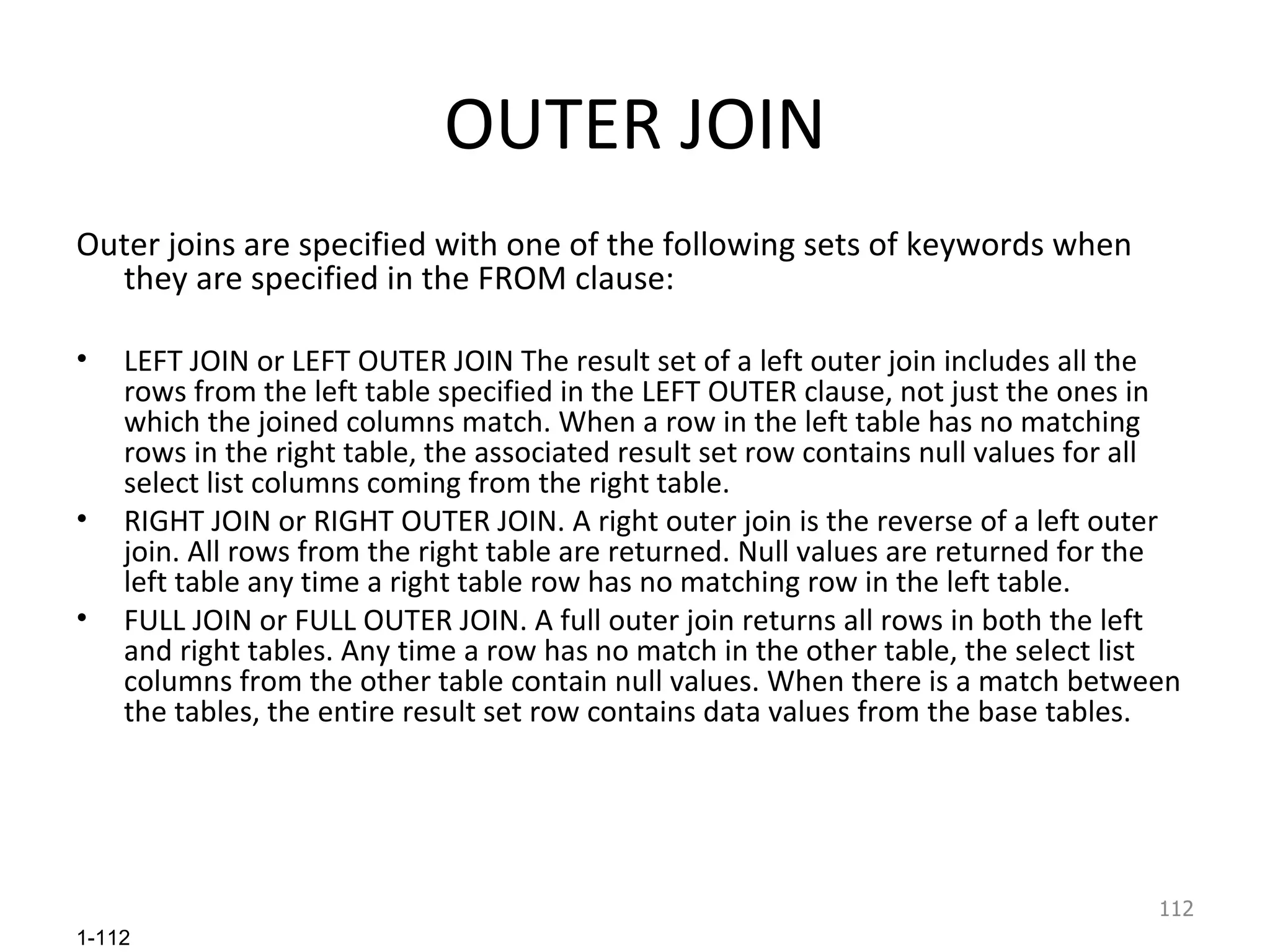 OUTER JOIN Outer joins are specified with one of the following sets of keywords when they are specified in the FROM clause: LEFT JOIN or LEFT OUTER JOIN The result set of a left outer join includes all the rows from the left table specified in the LEFT OUTER clause, not just the ones in which the joined columns match. When a row in the left table has no matching rows in the right table, the associated result set row contains null values for all select list columns coming from the right table. RIGHT JOIN or RIGHT OUTER JOIN. A right outer join is the reverse of a left outer join. All rows from the right table are returned. Null values are returned for the left table any time a right table row has no matching row in the left table. FULL JOIN or FULL OUTER JOIN. A full outer join returns all rows in both the left and right tables. Any time a row has no match in the other table, the select list columns from the other table contain null values. When there is a match between the tables, the entire result set row contains data values from the base tables. 