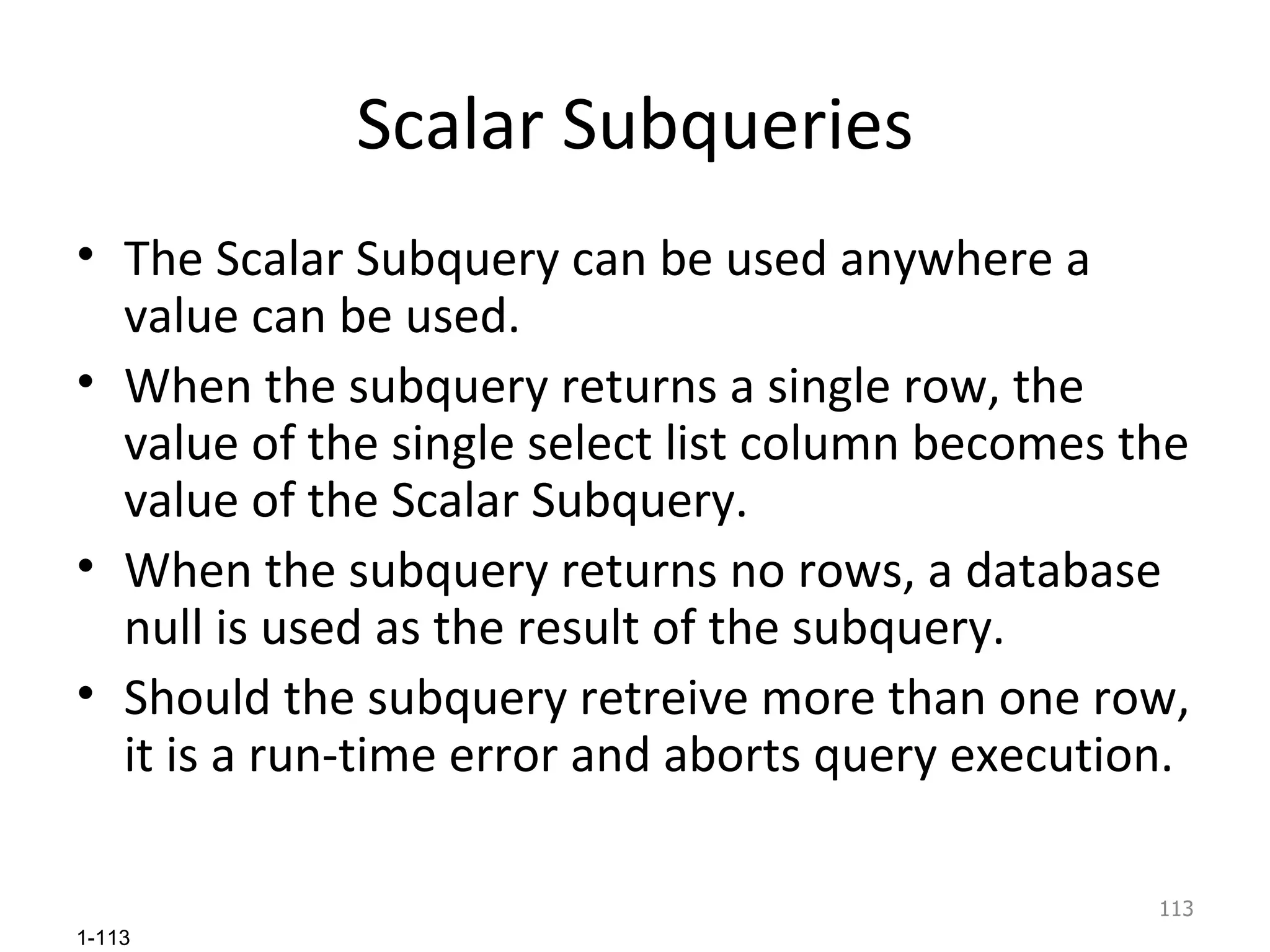 Scalar Subqueries The Scalar Subquery can be used anywhere a value can be used. When the subquery returns a single row, the value of the single select list column becomes the value of the Scalar Subquery.  When the subquery returns no rows, a database null is used as the result of the subquery.  Should the subquery retreive more than one row, it is a run-time error and aborts query execution. 