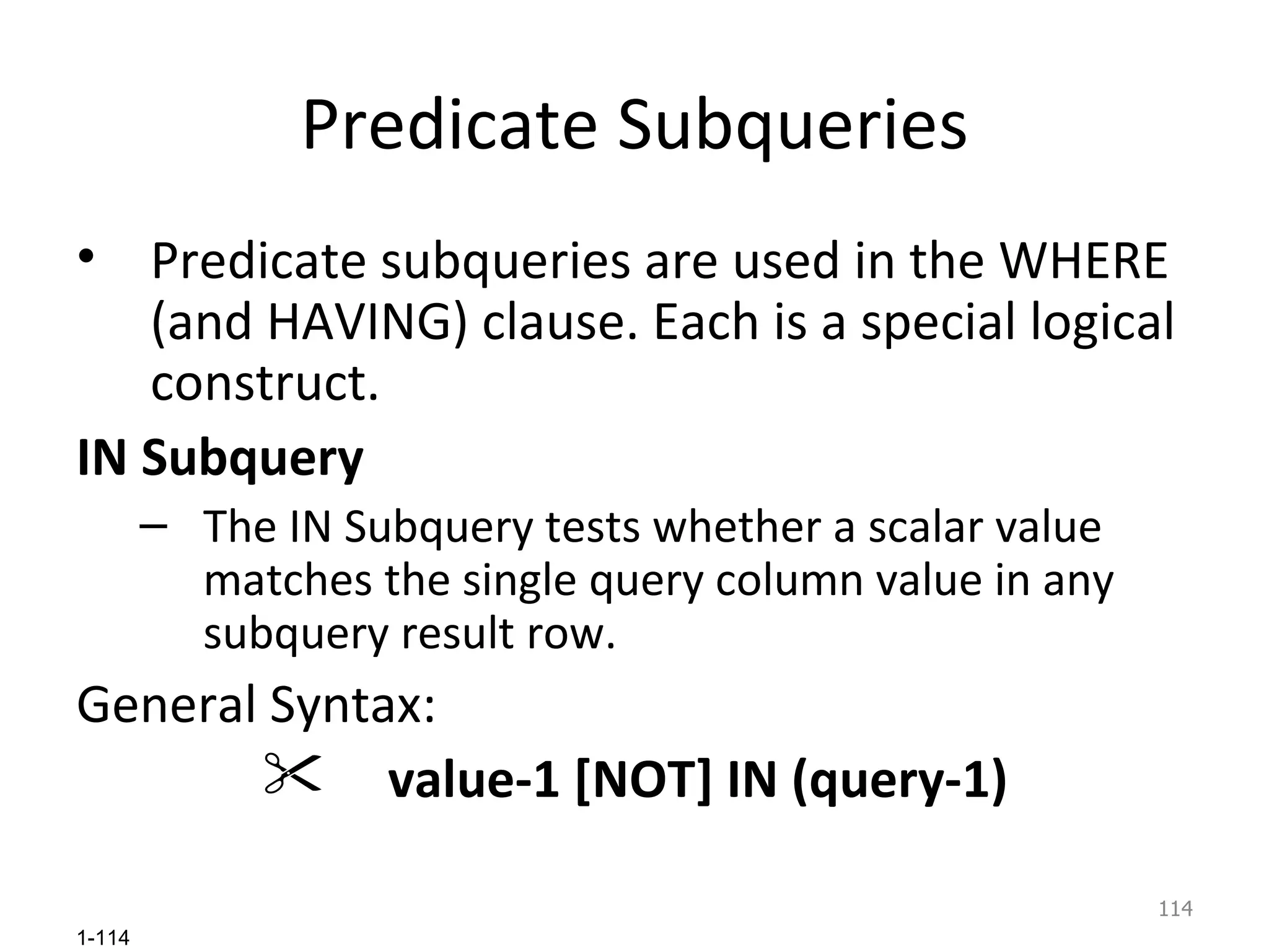 Predicate Subqueries Predicate subqueries are used in the WHERE (and HAVING) clause. Each is a special logical construct. IN Subquery  The IN Subquery tests whether a scalar value matches the single query column value in any subquery result row. General Syntax: value-1 [NOT] IN (query-1) 