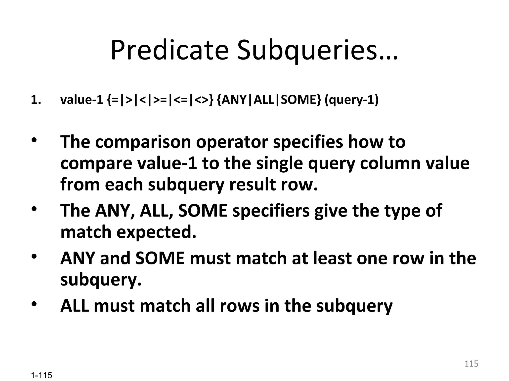 Predicate Subqueries… value-1 {=|>|<|>=|<=|<>} {ANY|ALL|SOME} (query-1) The comparison operator specifies how to compare value-1 to the single query column value from each subquery result row.  The ANY, ALL, SOME specifiers give the type of match expected.  ANY and SOME must match at least one row in the subquery.  ALL must match all rows in the subquery 