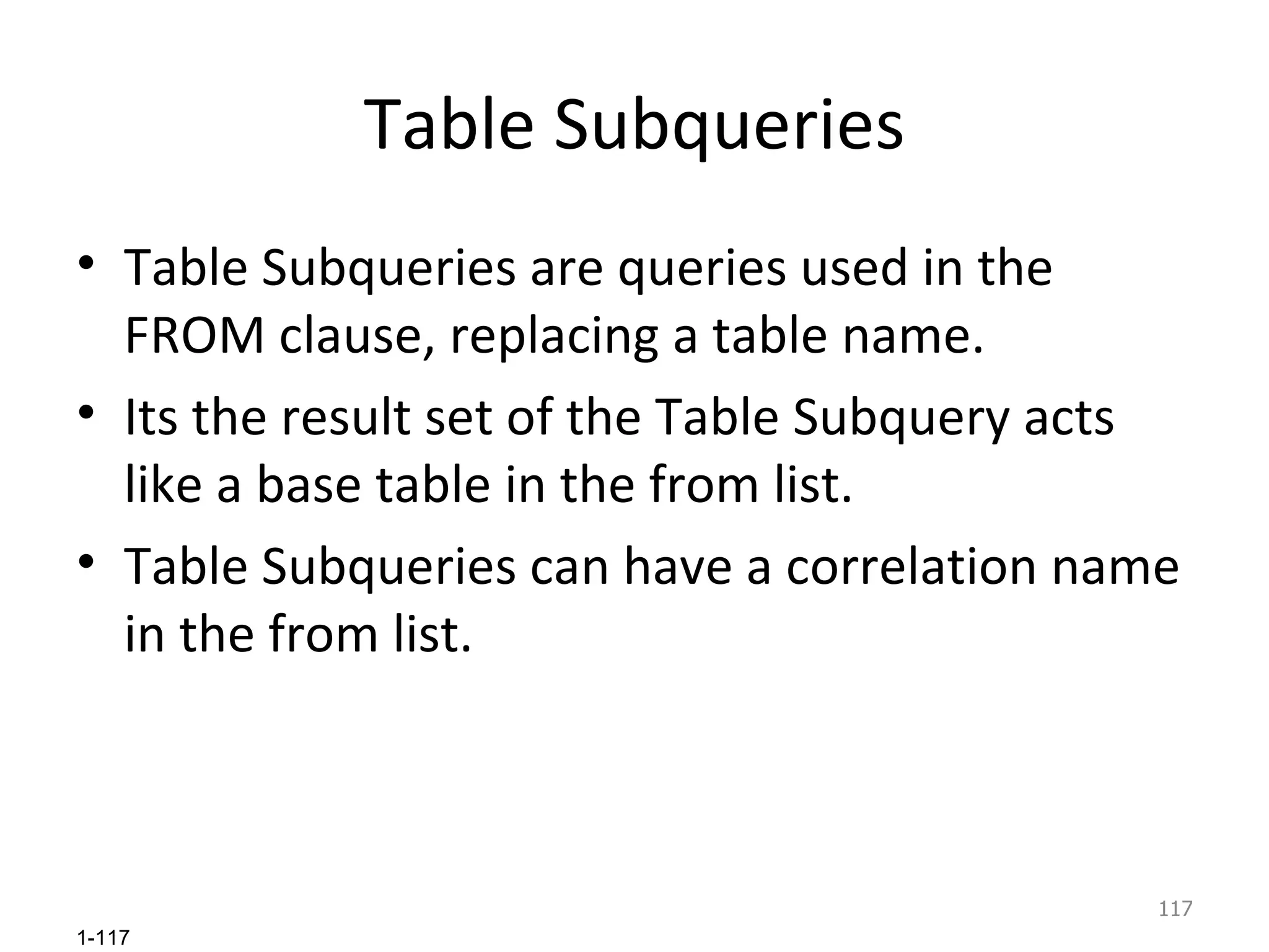 Table Subqueries Table Subqueries are queries used in the FROM clause, replacing a table name.  Its the result set of the Table Subquery acts like a base table in the from list. Table Subqueries can have a correlation name in the from list. 
