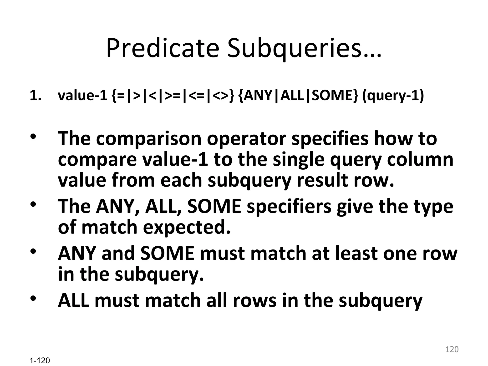Predicate Subqueries… value-1 {=|>|<|>=|<=|<>} {ANY|ALL|SOME} (query-1) The comparison operator specifies how to compare value-1 to the single query column value from each subquery result row.  The ANY, ALL, SOME specifiers give the type of match expected.  ANY and SOME must match at least one row in the subquery.  ALL must match all rows in the subquery 