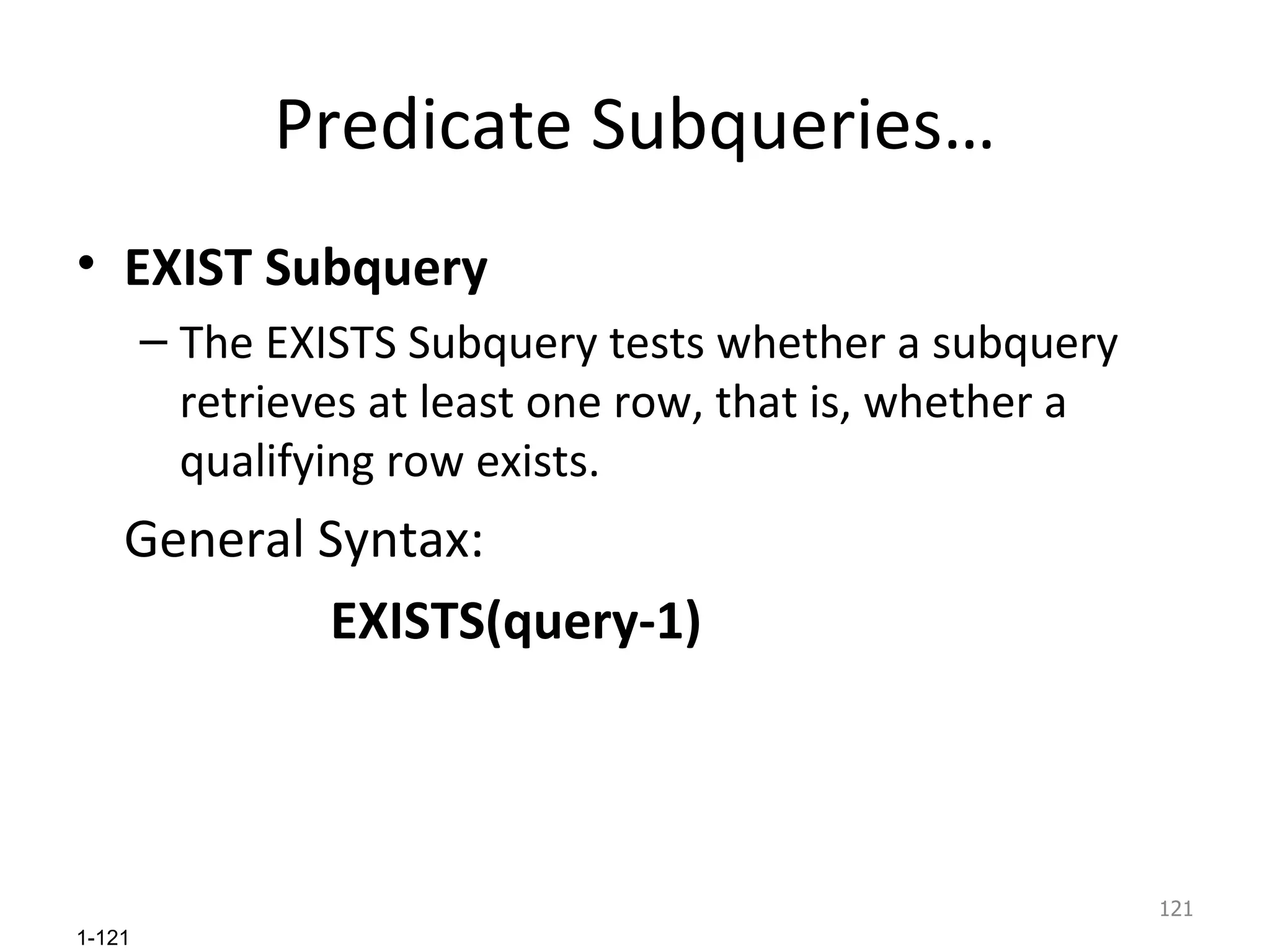 Predicate Subqueries… EXIST Subquery The EXISTS Subquery tests whether a subquery retrieves at least one row, that is, whether a qualifying row exists.  General Syntax:  EXISTS(query-1) 