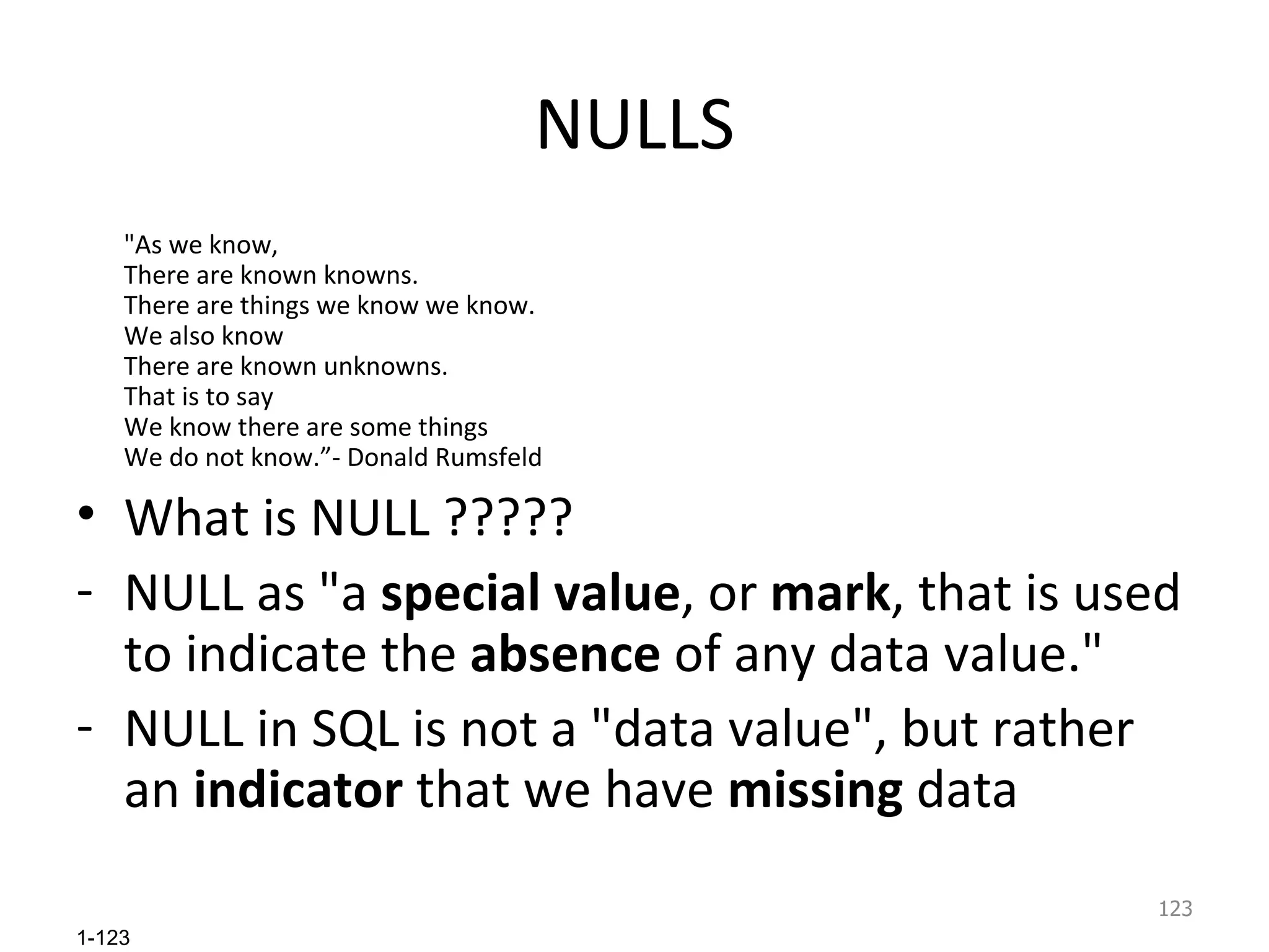 NULLS &quot;As we know,  There are known knowns.  There are things we know we know.  We also know  There are known unknowns.  That is to say  We know there are some things  We do not know.”- Donald Rumsfeld  What is NULL ????? NULL as &quot;a  special value , or  mark , that is used to indicate the  absence  of any data value.&quot;  NULL in SQL is not a &quot;data value&quot;, but rather an  indicator  that we have  missing  data 
