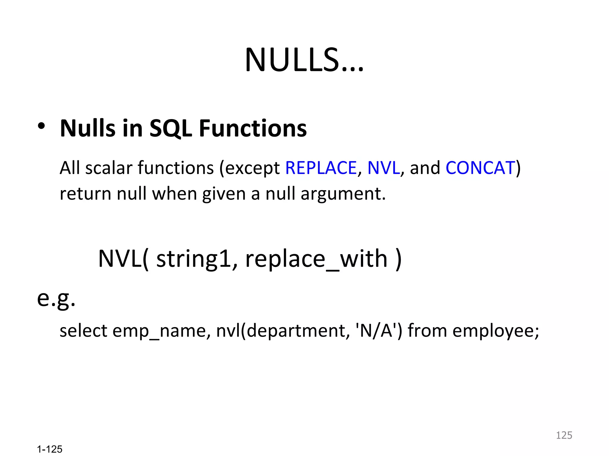 NULLS… Nulls in SQL Functions All scalar functions (except  REPLACE ,  NVL ,   and  CONCAT ) return null when given a null argument. NVL( string1, replace_with ) e.g. select emp_name, nvl(department, 'N/A') from employee; 