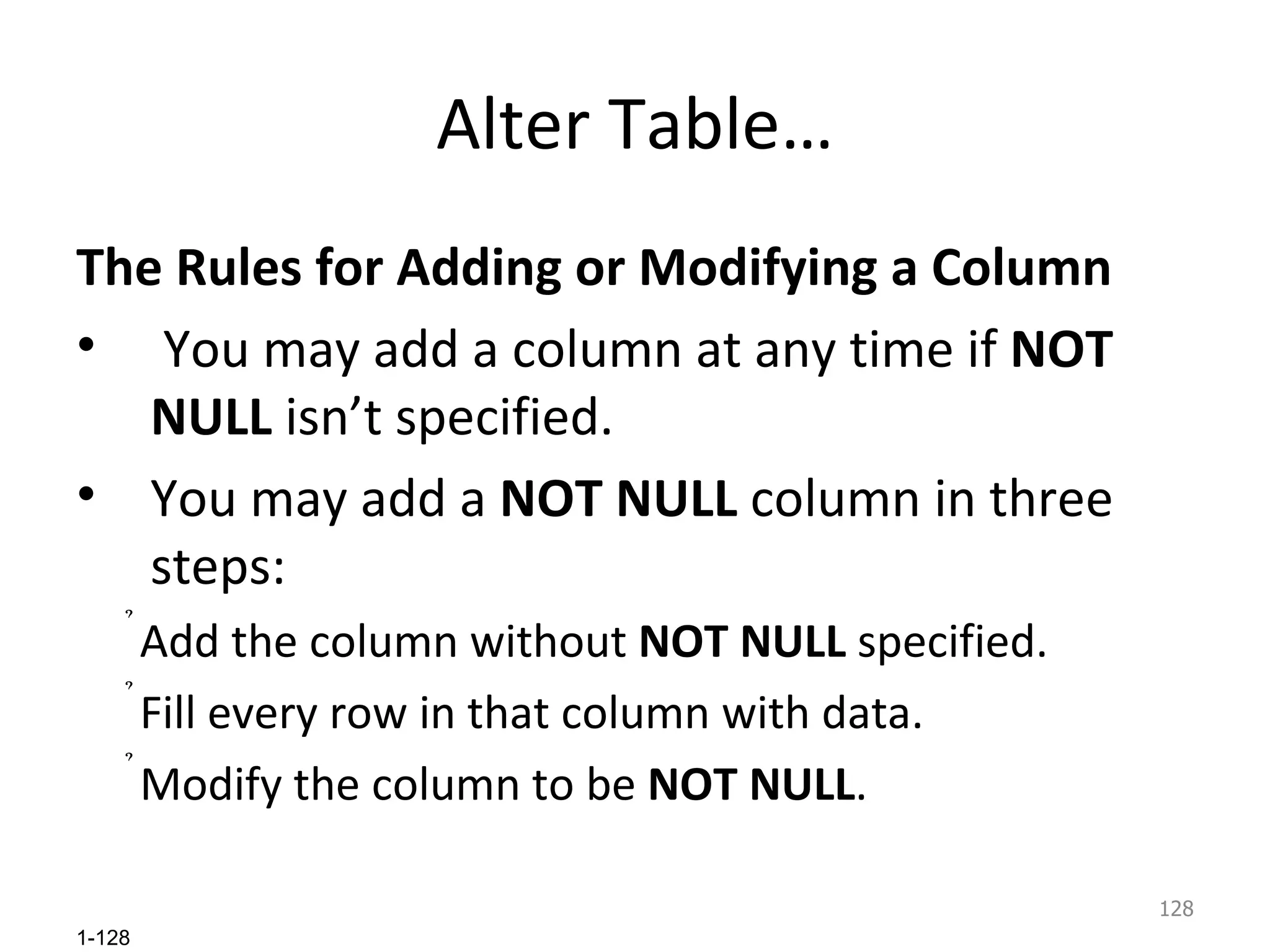 Alter Table… The Rules for Adding or Modifying a Column You may add a column at any time if  NOT NULL  isn’t specified. You may add a  NOT NULL  column in three steps: Add the column without  NOT NULL  specified. Fill every row in that column with data. Modify the column to be  NOT NULL . 