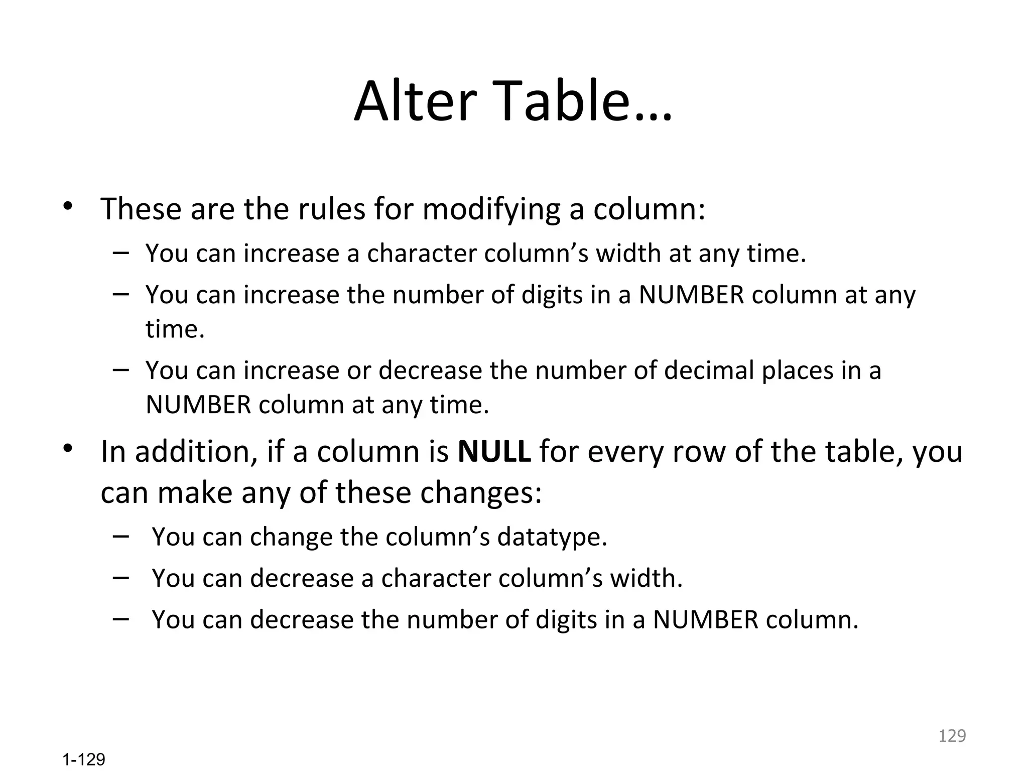 Alter Table… These are the rules for modifying a column: You can increase a character column’s width at any time. You can increase the number of digits in a NUMBER column at any time. You can increase or decrease the number of decimal places in a NUMBER column at any time. In addition, if a column is  NULL  for every row of the table, you can make any of these changes: You can change the column’s datatype. You can decrease a character column’s width. You can decrease the number of digits in a NUMBER column. 