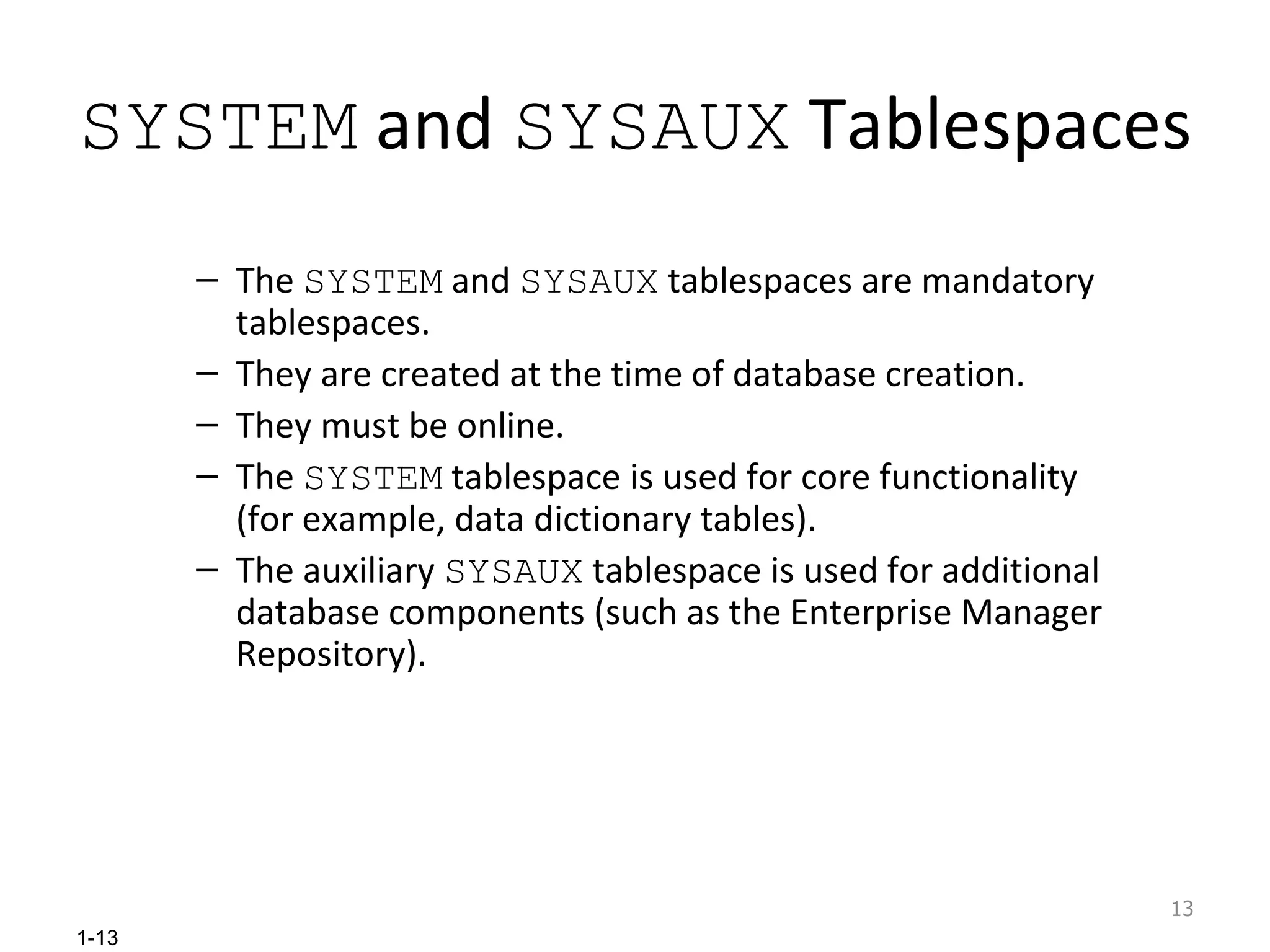 SYSTEM  and  SYSAUX  Tablespaces  The  SYSTEM  and  SYSAUX  tablespaces are mandatory tablespaces. They are created at the time of database creation. They must be online. The  SYSTEM  tablespace is used for core functionality (for example, data dictionary tables). The auxiliary  SYSAUX  tablespace is used for additional database components (such as the Enterprise Manager Repository). 