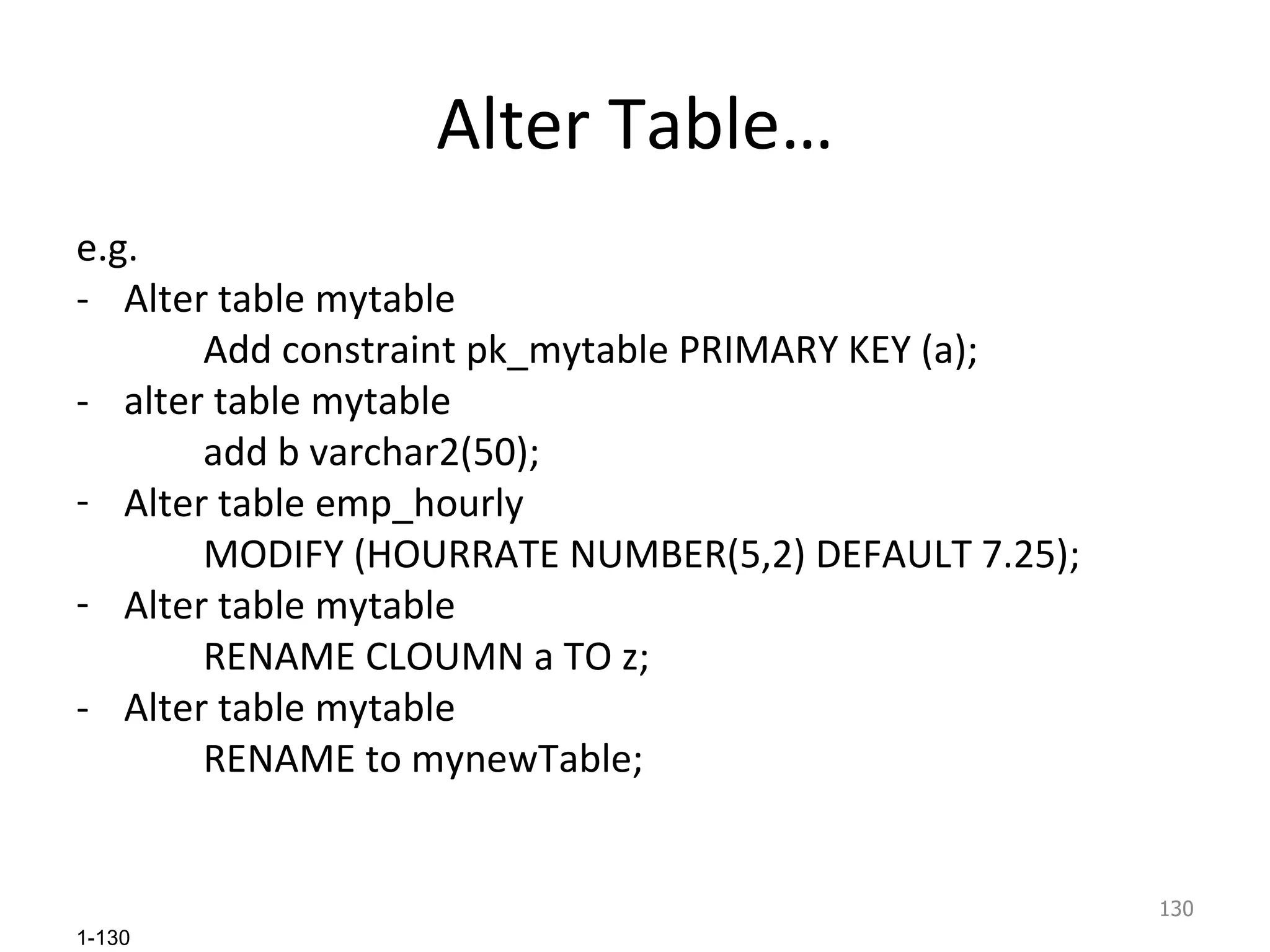 Alter Table… e.g. - Alter table mytable Add constraint pk_mytable PRIMARY KEY (a); - alter table mytable  add b varchar2(50); Alter table emp_hourly  MODIFY (HOURRATE NUMBER(5,2) DEFAULT 7.25); Alter table mytable RENAME CLOUMN a TO z; - Alter table mytable RENAME to mynewTable; 