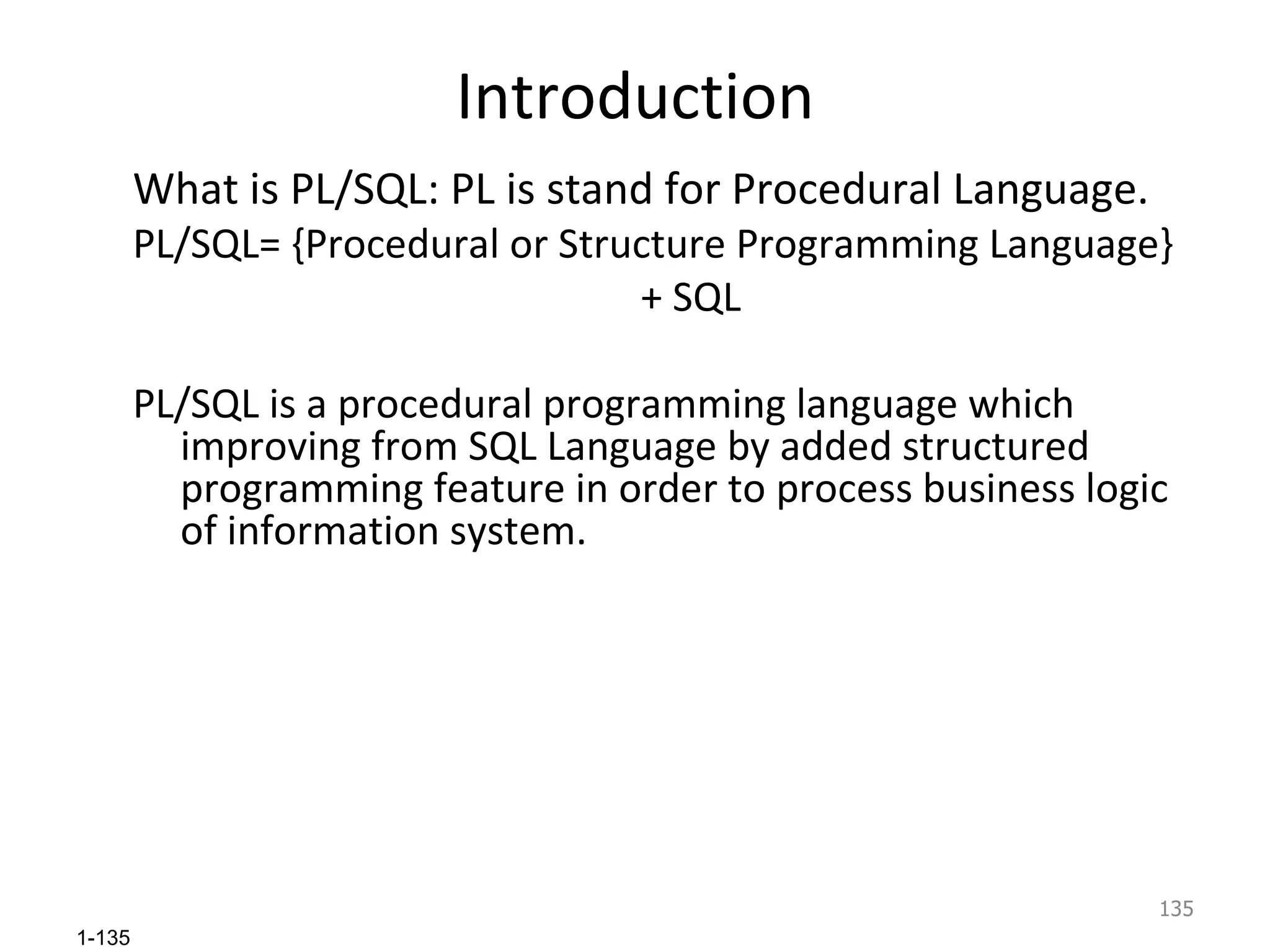 Introduction What is PL/SQL: PL is stand for Procedural Language. PL/SQL= {Procedural or Structure Programming Language} + SQL PL/SQL is a procedural programming language which improving from SQL Language by added structured programming feature in order to process business logic of information system. 