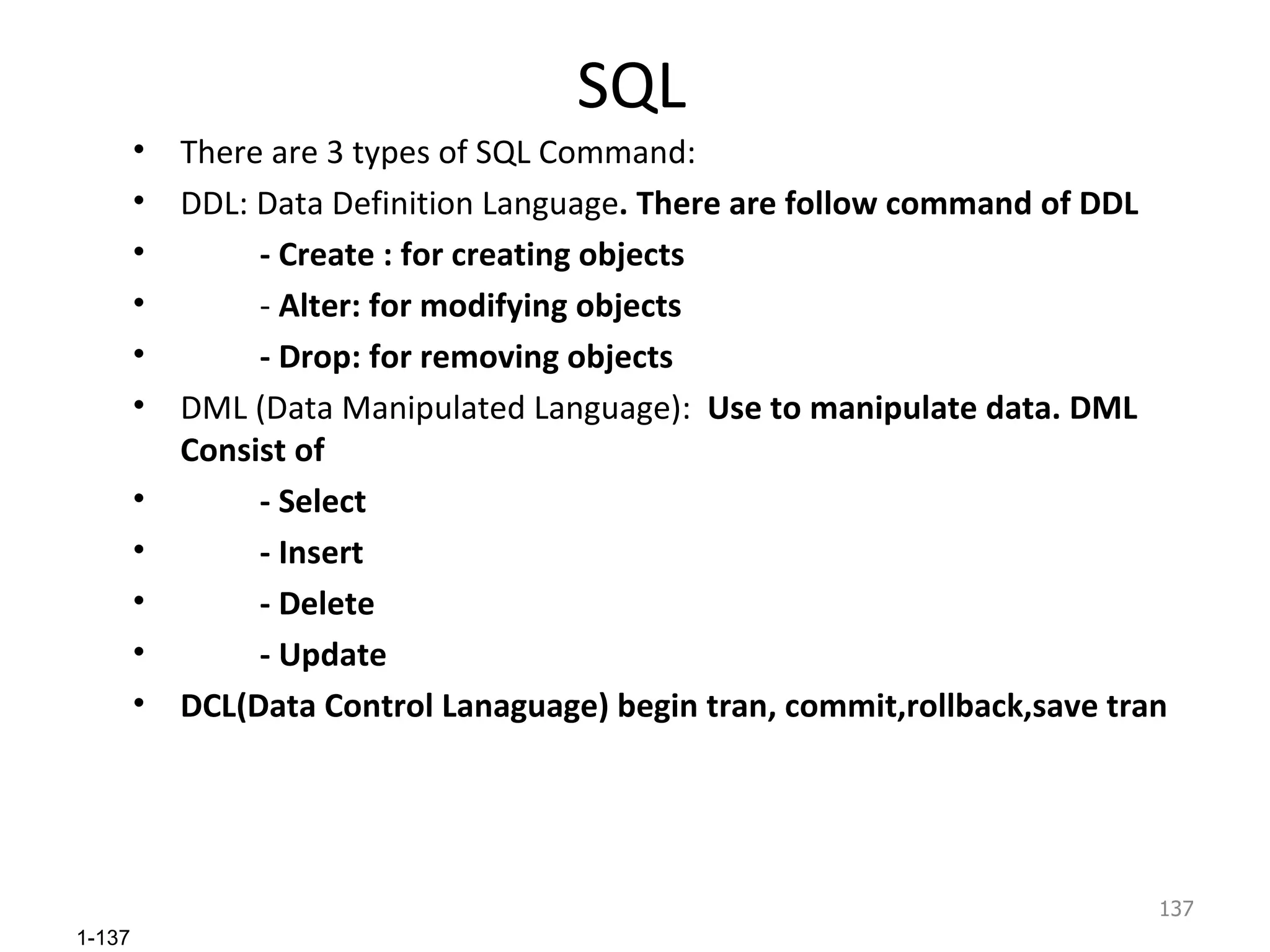 SQL There are 3 types of SQL Command: DDL: Data Definition Language . There are follow command of DDL - Create : for creating objects -  Alter: for modifying objects - Drop: for removing objects DML (Data Manipulated Language):  Use to manipulate data. DML Consist of  - Select - Insert - Delete - Update DCL(Data Control Lanaguage) begin tran, commit,rollback,save tran  